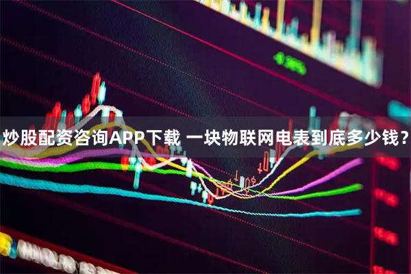 炒股配资咨询APP下载 一块物联网电表到底多少钱？