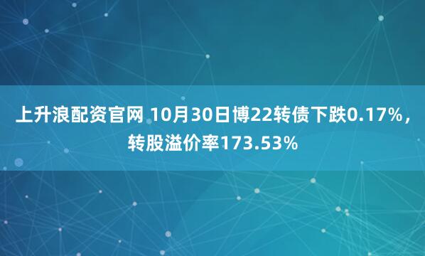 上升浪配资官网 10月30日博22转债下跌0.17%，转股溢价率173.53%