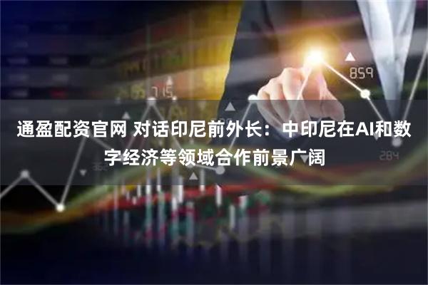 通盈配资官网 对话印尼前外长:中印尼在AI和数字经济等领域合作前景广阔