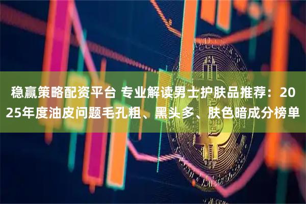 稳赢策略配资平台 专业解读男士护肤品推荐：2025年度油皮问题毛孔粗、黑头多、肤色暗成分榜单