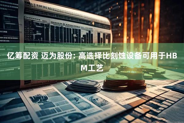 亿筹配资 迈为股份: 高选择比刻蚀设备可用于HBM工艺
