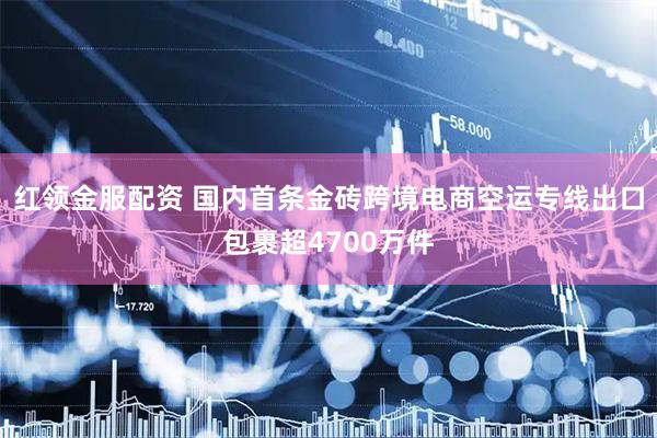 红领金服配资 国内首条金砖跨境电商空运专线出口包裹超4700万件