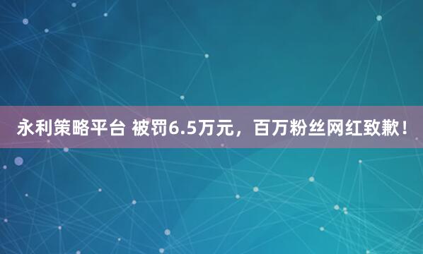 永利策略平台 被罚6.5万元，百万粉丝网红致歉！