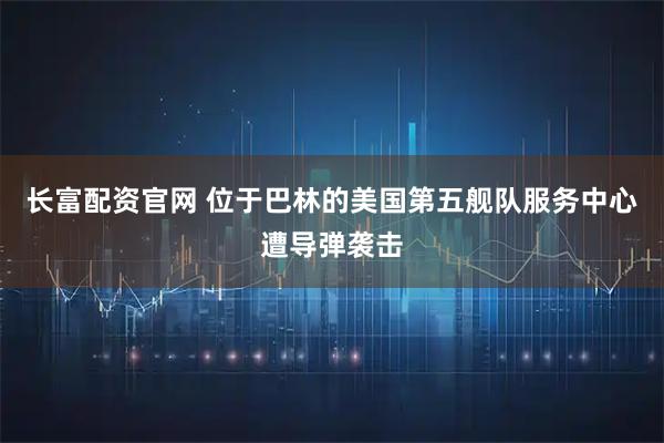 长富配资官网 位于巴林的美国第五舰队服务中心遭导弹袭击