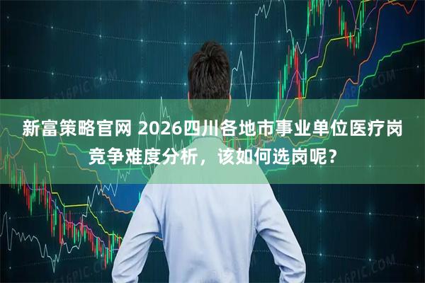 新富策略官网 2026四川各地市事业单位医疗岗竞争难度分析，该如何选岗呢？