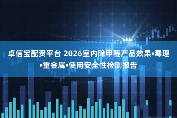 卓信宝配资平台 2026室内除甲醛产品效果•毒理•重金属•使用安全性检测报告