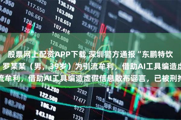 股票网上配资APP下载 深圳警方通报“东鹏特饮创始人不喝自家饮料”：罗某某（男，39岁）为引流牟利，借助AI工具编造虚假信息散布谣言，已被刑拘