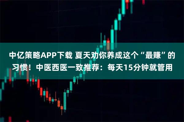 中亿策略APP下载 夏天劝你养成这个“最赚”的习惯！中医西医一致推荐：每天15分钟就管用