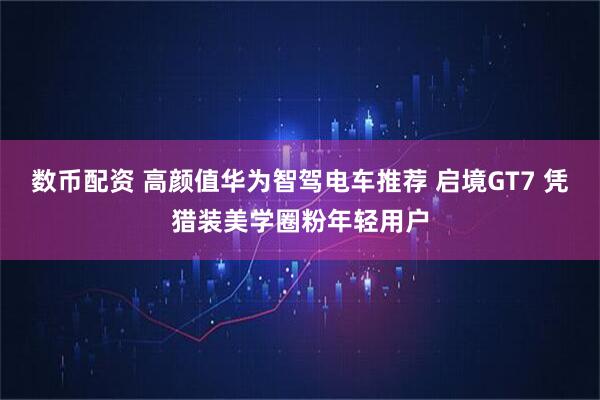 数币配资 高颜值华为智驾电车推荐 启境GT7 凭猎装美学圈粉年轻用户