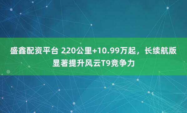 盛鑫配资平台 220公里+10.99万起，长续航版显著提升风云T9竞争力