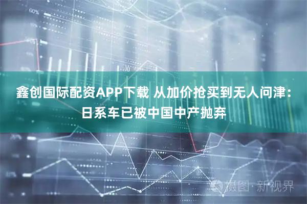 鑫创国际配资APP下载 从加价抢买到无人问津：日系车已被中国中产抛弃