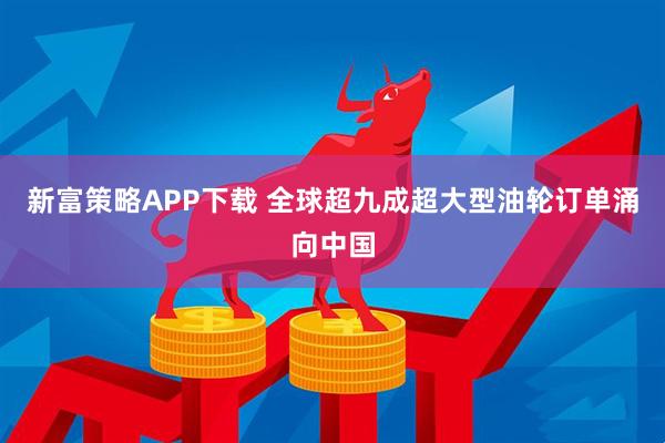 新富策略APP下载 全球超九成超大型油轮订单涌向中国