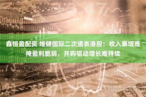 鑫恒盈配资 维健国际二次递表港股：收入暴增难掩盈利脆弱，并购驱动增长难持续