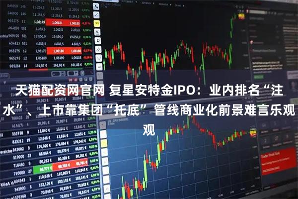 天猫配资网官网 复星安特金IPO：业内排名“注水”、上市靠集团“托底” 管线商业化前景难言乐观