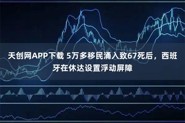 天创网APP下载 5万多移民涌入致67死后，西班牙在休达设置浮动屏障